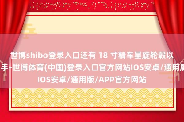 世博shibo登录入口还有 18 寸精车星旋轮毂以及半荫藏式门把手-世博体育(中国)登录入口官方网站IOS安卓/通用版/APP官方网站