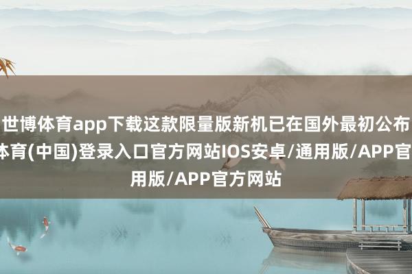 世博体育app下载这款限量版新机已在国外最初公布-世博体育(中国)登录入口官方网站IOS安卓/通用版/APP官方网站
