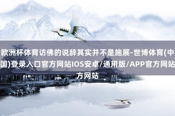 欧洲杯体育访佛的说辞其实并不是施展-世博体育(中国)登录入口官方网站IOS安卓/通用版/APP官方网站