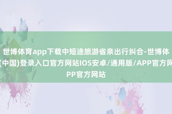 世博体育app下载中短途旅游省亲出行纠合-世博体育(中国)登录入口官方网站IOS安卓/通用版/APP官方网站