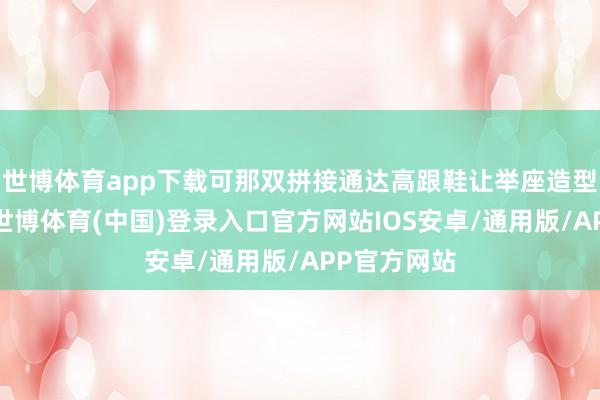 世博体育app下载可那双拼接通达高跟鞋让举座造型失了要点-世博体育(中国)登录入口官方网站IOS安卓/通用版/APP官方网站