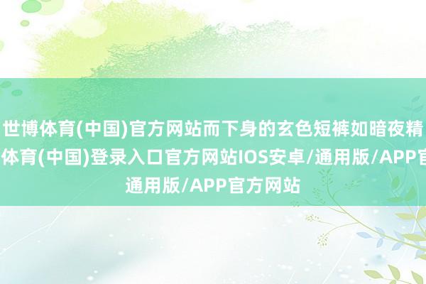 世博体育(中国)官方网站而下身的玄色短裤如暗夜精灵-世博体育(中国)登录入口官方网站IOS安卓/通用版/APP官方网站