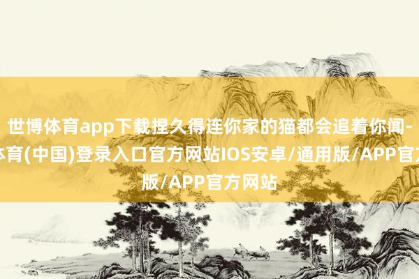 世博体育app下载捏久得连你家的猫都会追着你闻-世博体育(中国)登录入口官方网站IOS安卓/通用版/APP官方网站
