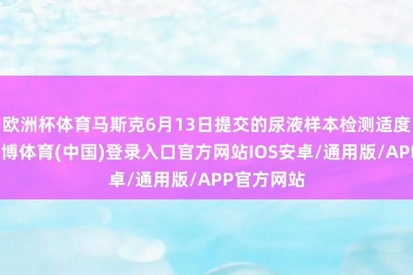欧洲杯体育马斯克6月13日提交的尿液样本检测适度为阴性-世博体育(中国)登录入口官方网站IOS安卓/通用版/APP官方网站