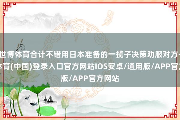 世博体育合计不错用日本准备的一揽子决策劝服对方-世博体育(中国)登录入口官方网站IOS安卓/通用版/APP官方网站