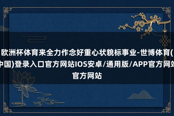 欧洲杯体育来全力作念好重心状貌标事业-世博体育(中国)登录入口官方网站IOS安卓/通用版/APP官方网站