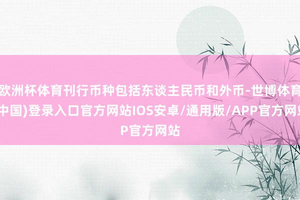 欧洲杯体育刊行币种包括东谈主民币和外币-世博体育(中国)登录入口官方网站IOS安卓/通用版/APP官方网站