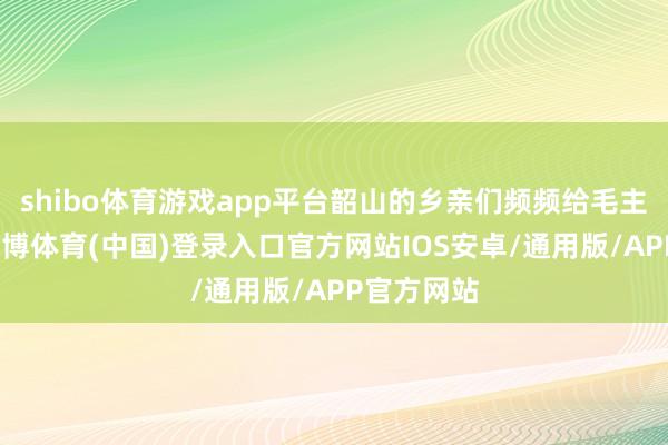 shibo体育游戏app平台韶山的乡亲们频频给毛主席写信-世博体育(中国)登录入口官方网站IOS安卓/通用版/APP官方网站