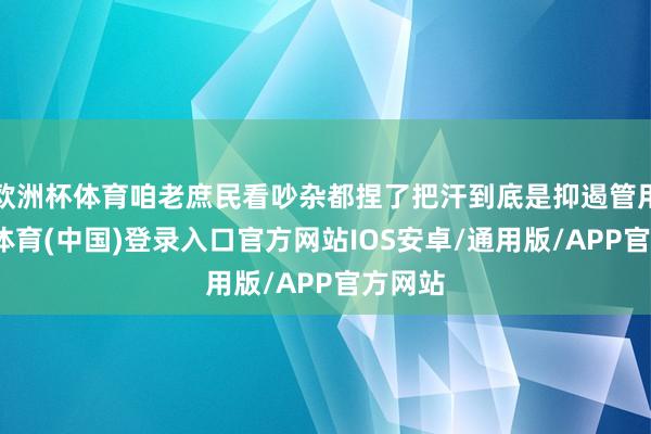 欧洲杯体育咱老庶民看吵杂都捏了把汗到底是抑遏管用-世博体育(中国)登录入口官方网站IOS安卓/通用版/APP官方网站