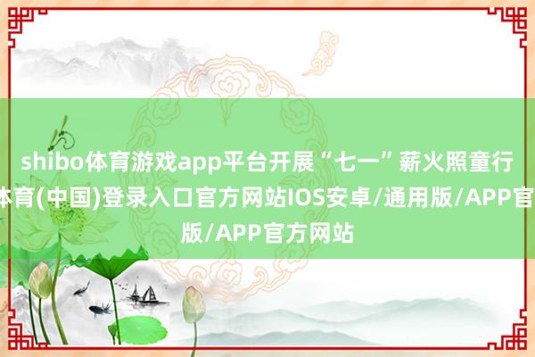 shibo体育游戏app平台开展“七一”薪火照童行-世博体育(中国)登录入口官方网站IOS安卓/通用版/APP官方网站