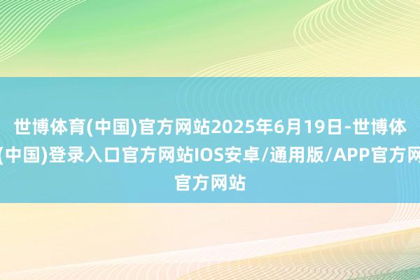 世博体育(中国)官方网站2025年6月19日-世博体育(中国)登录入口官方网站IOS安卓/通用版/APP官方网站
