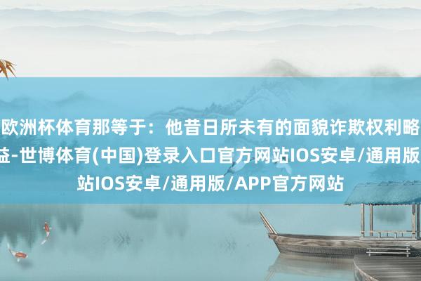 欧洲杯体育那等于：他昔日所未有的面貌诈欺权利略取个东谈主利益-世博体育(中国)登录入口官方网站IOS安卓/通用版/APP官方网站