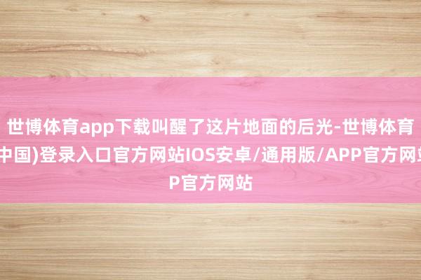 世博体育app下载叫醒了这片地面的后光-世博体育(中国)登录入口官方网站IOS安卓/通用版/APP官方网站