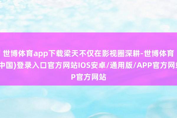 世博体育app下载梁天不仅在影视圈深耕-世博体育(中国)登录入口官方网站IOS安卓/通用版/APP官方网站