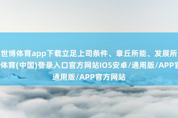 世博体育app下载立足上司条件、章丘所能、发展所需-世博体育(中国)登录入口官方网站IOS安卓/通用版/APP官方网站