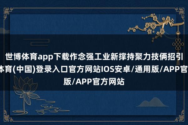 世博体育app下载作念强工业新撑持　　聚力技俩招引-世博体育(中国)登录入口官方网站IOS安卓/通用版/APP官方网站