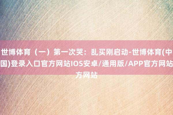 世博体育（一）第一次哭：乱买刚启动-世博体育(中国)登录入口官方网站IOS安卓/通用版/APP官方网站