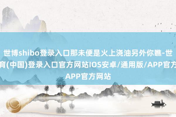 世博shibo登录入口那未便是火上浇油另外你瞧-世博体育(中国)登录入口官方网站IOS安卓/通用版/APP官方网站