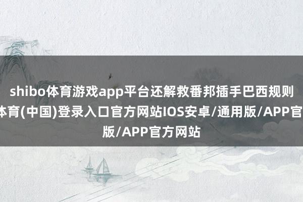 shibo体育游戏app平台还解救番邦插手巴西规则-世博体育(中国)登录入口官方网站IOS安卓/通用版/APP官方网站