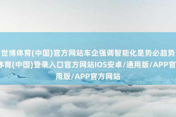 世博体育(中国)官方网站车企强调智能化是势必趋势-世博体育(中国)登录入口官方网站IOS安卓/通用版/APP官方网站