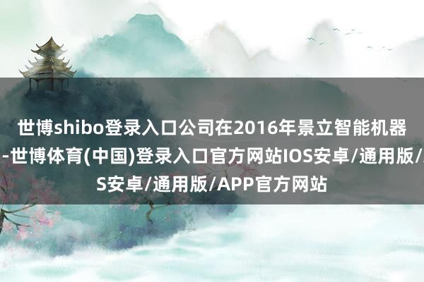 世博shibo登录入口公司在2016年景立智能机器东说念主公司-世博体育(中国)登录入口官方网站IOS安卓/通用版/APP官方网站