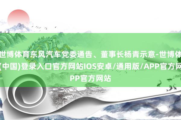 世博体育东风汽车党委通告、董事长杨青示意-世博体育(中国)登录入口官方网站IOS安卓/通用版/APP官方网站