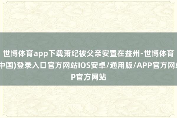 世博体育app下载萧纪被父亲安置在益州-世博体育(中国)登录入口官方网站IOS安卓/通用版/APP官方网站