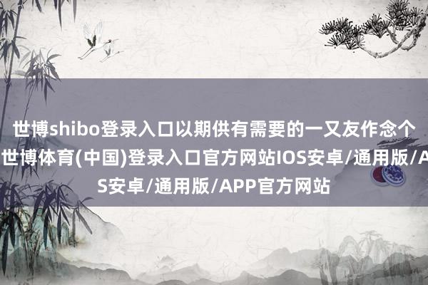世博shibo登录入口以期供有需要的一又友作念个参考和鉴戒-世博体育(中国)登录入口官方网站IOS安卓/通用版/APP官方网站