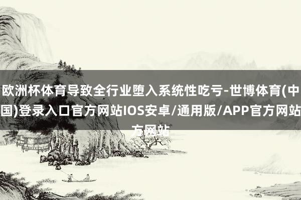 欧洲杯体育导致全行业堕入系统性吃亏-世博体育(中国)登录入口官方网站IOS安卓/通用版/APP官方网站