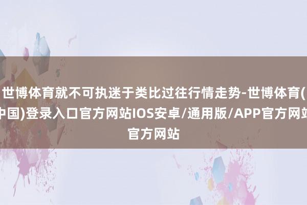 世博体育就不可执迷于类比过往行情走势-世博体育(中国)登录入口官方网站IOS安卓/通用版/APP官方网站