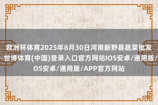 欧洲杯体育2025年8月30日河南新野县蔬菜批发市集价钱行情-世博体育(中国)登录入口官方网站IOS安卓/通用版/APP官方网站