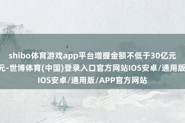 shibo体育游戏app平台增握金额不低于30亿元且不高于33亿元-世博体育(中国)登录入口官方网站IOS安卓/通用版/APP官方网站