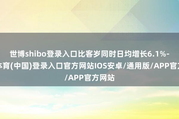 世博shibo登录入口比客岁同时日均增长6.1%-世博体育(中国)登录入口官方网站IOS安卓/通用版/APP官方网站