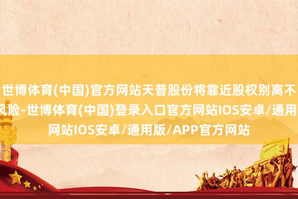 世博体育(中国)官方网站天普股份将靠近股权别离不具备上市要求的风险-世博体育(中国)登录入口官方网站IOS安卓/通用版/APP官方网站