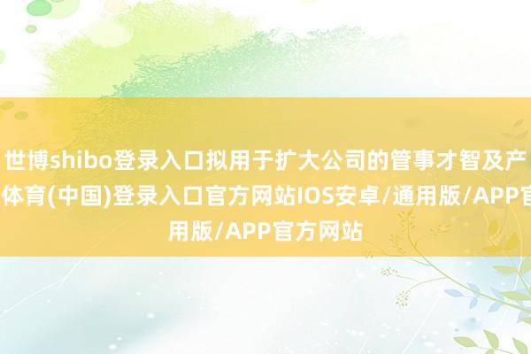 世博shibo登录入口拟用于扩大公司的管事才智及产能-世博体育(中国)登录入口官方网站IOS安卓/通用版/APP官方网站