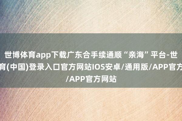 世博体育app下载广东合手续通顺“亲海”平台-世博体育(中国)登录入口官方网站IOS安卓/通用版/APP官方网站