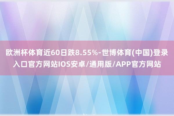 欧洲杯体育近60日跌8.55%-世博体育(中国)登录入口官方网站IOS安卓/通用版/APP官方网站