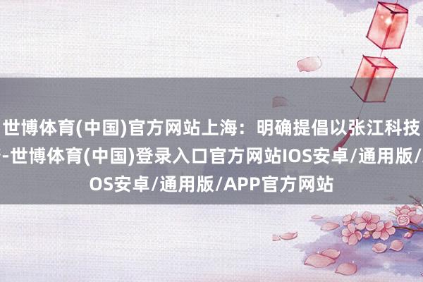 世博体育(中国)官方网站上海:明确提倡以张江科技城为中枢引擎-世博体育(中国)登录入口官方网站IOS安卓/通用版/APP官方网站