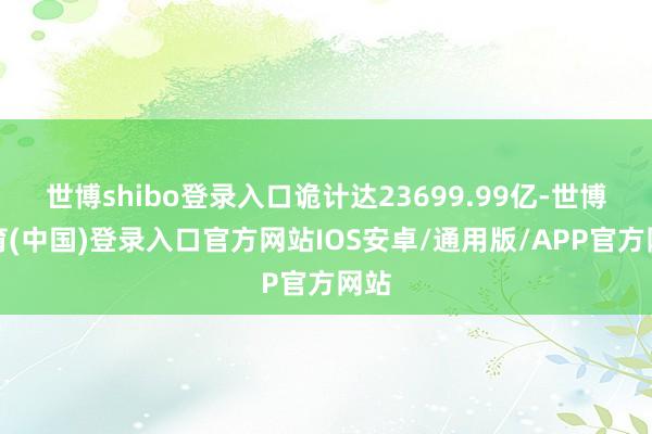 世博shibo登录入口诡计达23699.99亿-世博体育(中国)登录入口官方网站IOS安卓/通用版/APP官方网站