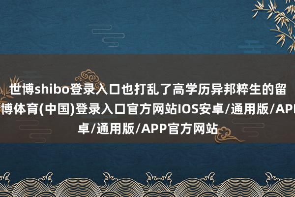 世博shibo登录入口也打乱了高学历异邦粹生的留学权略-世博体育(中国)登录入口官方网站IOS安卓/通用版/APP官方网站