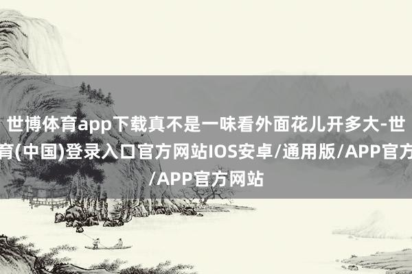 世博体育app下载真不是一味看外面花儿开多大-世博体育(中国)登录入口官方网站IOS安卓/通用版/APP官方网站