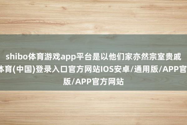 shibo体育游戏app平台是以他们家亦然宗室贵戚-世博体育(中国)登录入口官方网站IOS安卓/通用版/APP官方网站
