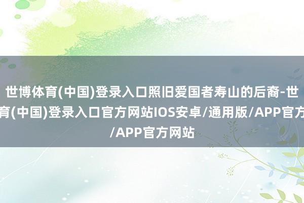 世博体育(中国)登录入口照旧爱国者寿山的后裔-世博体育(中国)登录入口官方网站IOS安卓/通用版/APP官方网站
