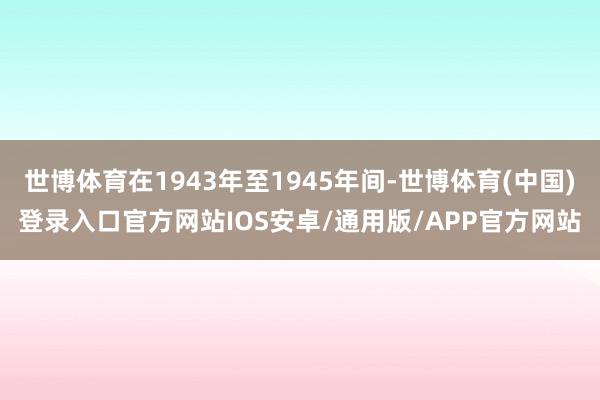 世博体育在1943年至1945年间-世博体育(中国)登录入口官方网站IOS安卓/通用版/APP官方网站