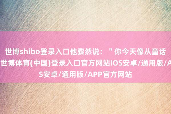 世博shibo登录入口他骤然说:"你今天像从童话里走出来的-世博体育(中国)登录入口官方网站IOS安卓/通用版/APP官方网站