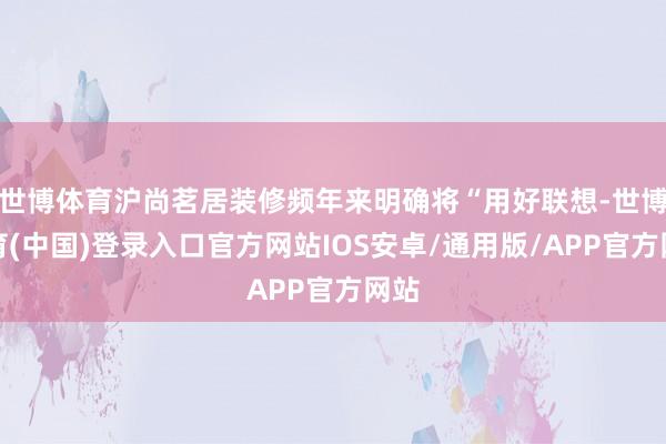 世博体育沪尚茗居装修频年来明确将“用好联想-世博体育(中国)登录入口官方网站IOS安卓/通用版/APP官方网站