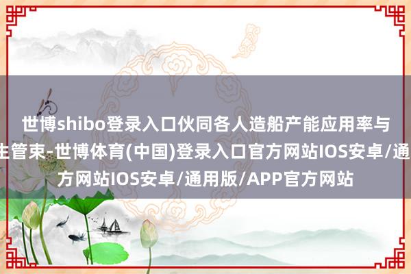 世博shibo登录入口　　伙同各人造船产能应用率与环保步伐趋严等外生管束-世博体育(中国)登录入口官方网站IOS安卓/通用版/APP官方网站