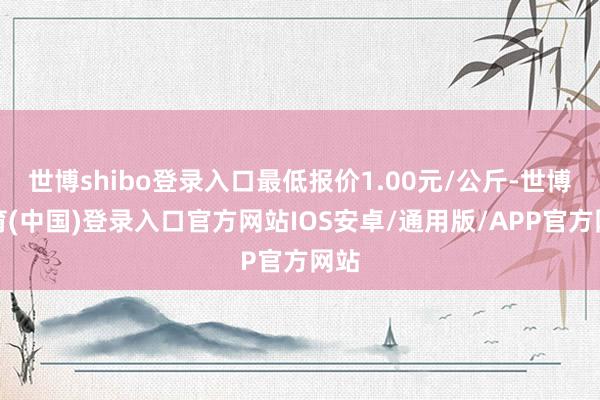 世博shibo登录入口最低报价1.00元/公斤-世博体育(中国)登录入口官方网站IOS安卓/通用版/APP官方网站