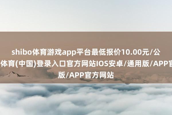 shibo体育游戏app平台最低报价10.00元/公斤-世博体育(中国)登录入口官方网站IOS安卓/通用版/APP官方网站
