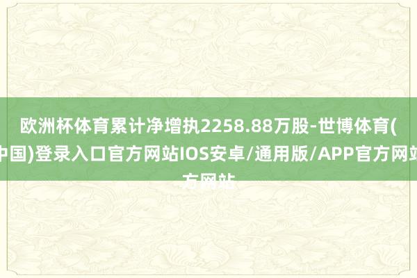 欧洲杯体育累计净增执2258.88万股-世博体育(中国)登录入口官方网站IOS安卓/通用版/APP官方网站